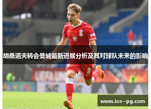 胡桑诺夫转会曼城最新进展分析及其对球队未来的影响