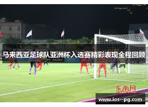 马来西亚足球队亚洲杯入选赛精彩表现全程回顾 马来西亚足球队亚洲杯入选赛精彩表现全程回顾