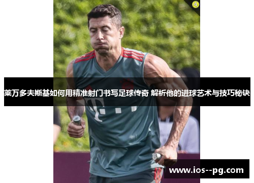 莱万多夫斯基如何用精准射门书写足球传奇 解析他的进球艺术与技巧秘诀 莱万多夫斯基如何用精准射门书写足球传奇 解析他的进球艺术与技巧秘诀