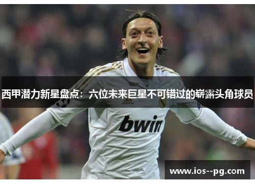 西甲潜力新星盘点：六位未来巨星不可错过的崭露头角球员