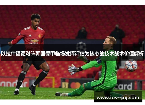 以拉什福德对阵韩国德甲临场发挥评估为核心的技术战术价值解析