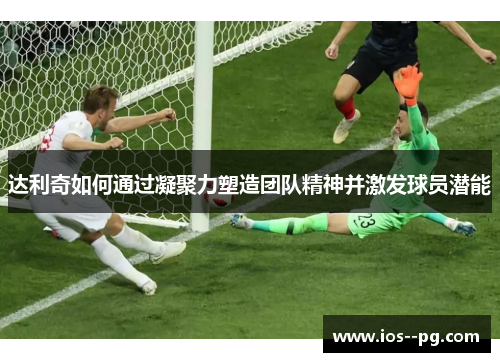 达利奇如何通过凝聚力塑造团队精神并激发球员潜能