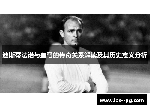迪斯蒂法诺与皇马的传奇关系解读及其历史意义分析
