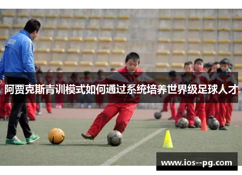 阿贾克斯青训模式如何通过系统培养世界级足球人才 阿贾克斯青训模式如何通过系统培养世界级足球人才