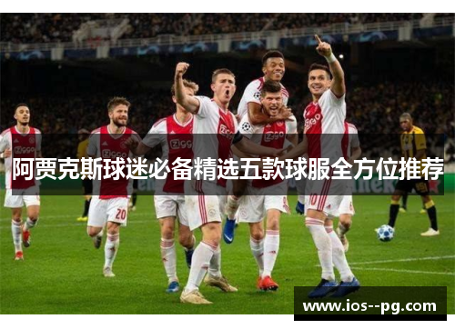 阿贾克斯球迷必备精选五款球服全方位推荐 阿贾克斯球迷必备精选五款球服全方位推荐