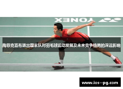 陶菲克宣布退出国家队对羽毛球运动发展及未来竞争格局的深远影响