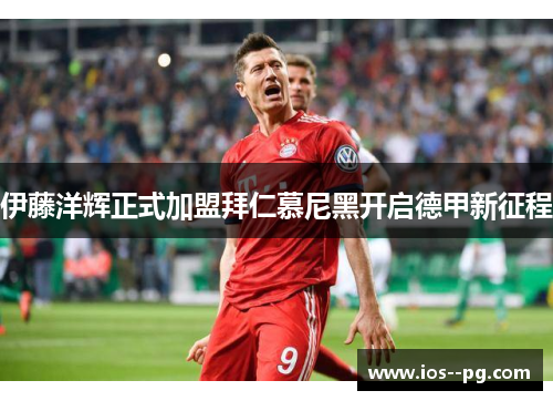 伊藤洋辉正式加盟拜仁慕尼黑开启德甲新征程