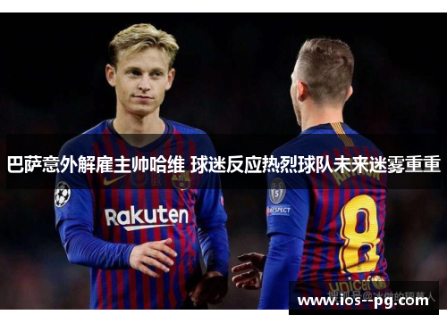 巴萨意外解雇主帅哈维 球迷反应热烈球队未来迷雾重重