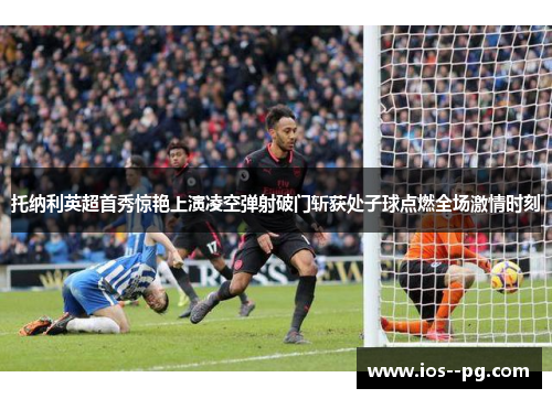 托纳利英超首秀惊艳上演凌空弹射破门斩获处子球点燃全场激情时刻