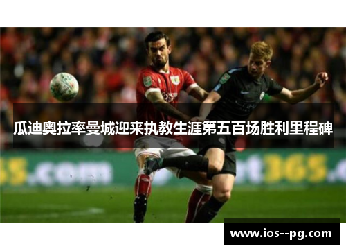 瓜迪奥拉率曼城迎来执教生涯第五百场胜利里程碑 瓜迪奥拉率曼城迎来执教生涯第五百场胜利里程碑