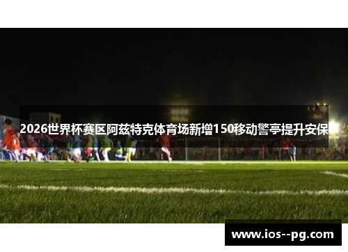 2026世界杯赛区阿兹特克体育场新增150移动警亭提升安保 2026世界杯赛区阿兹特克体育场新增150移动警亭提升安保