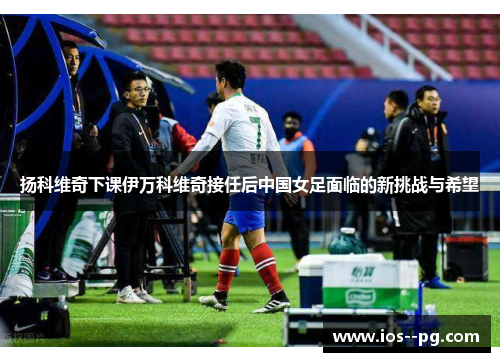 扬科维奇下课伊万科维奇接任后中国女足面临的新挑战与希望 扬科维奇下课伊万科维奇接任后中国女足面临的新挑战与希望