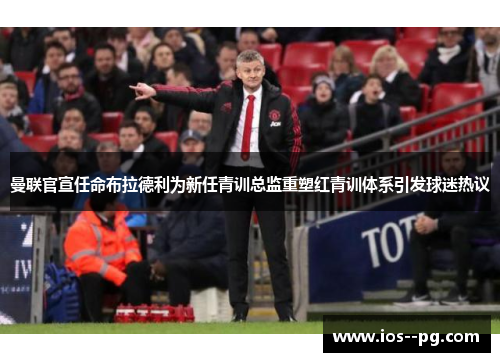 曼联官宣任命布拉德利为新任青训总监重塑红青训体系引发球迷热议 曼联官宣任命布拉德利为新任青训总监重塑红青训体系引发球迷热议